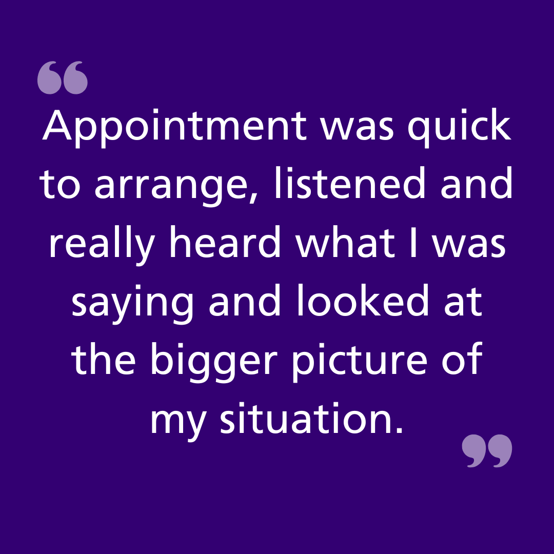 Appointment was quick to arrange, listened and really heard what I was saying and looked at the bigger picture of my situation